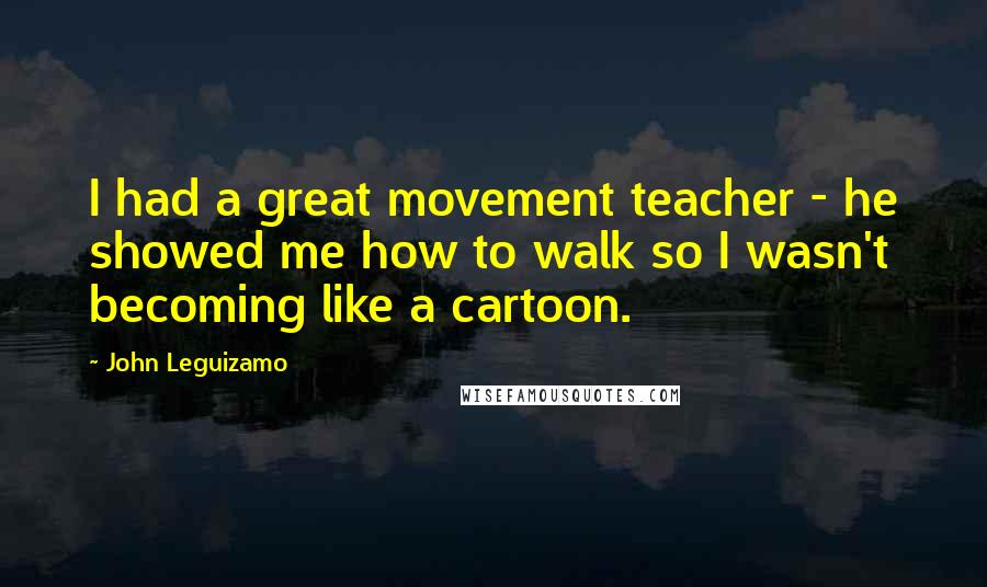 John Leguizamo Quotes: I had a great movement teacher - he showed me how to walk so I wasn't becoming like a cartoon.