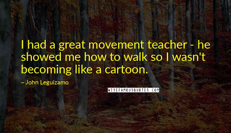 John Leguizamo Quotes: I had a great movement teacher - he showed me how to walk so I wasn't becoming like a cartoon.