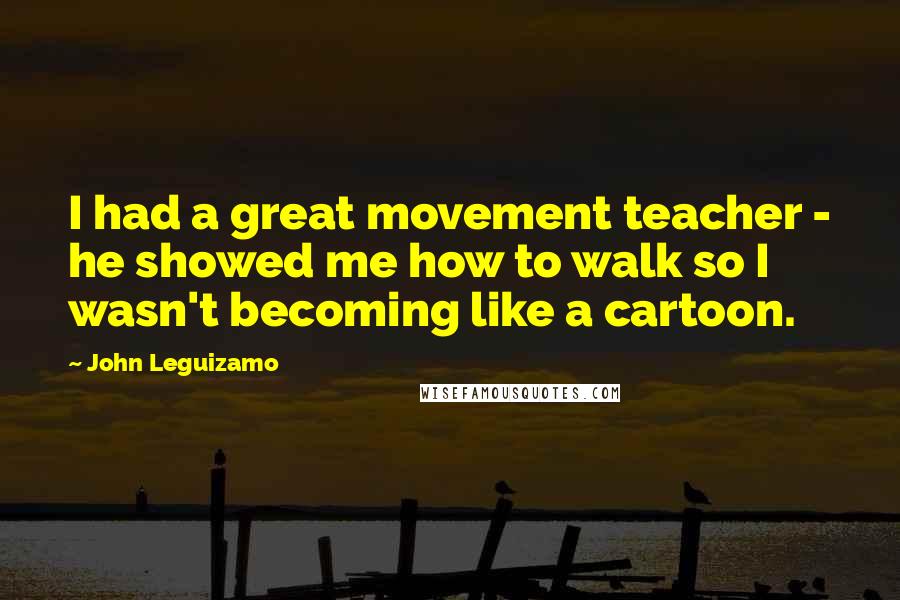 John Leguizamo Quotes: I had a great movement teacher - he showed me how to walk so I wasn't becoming like a cartoon.