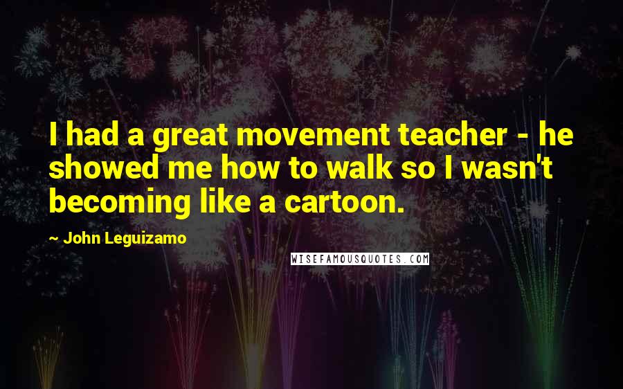 John Leguizamo Quotes: I had a great movement teacher - he showed me how to walk so I wasn't becoming like a cartoon.