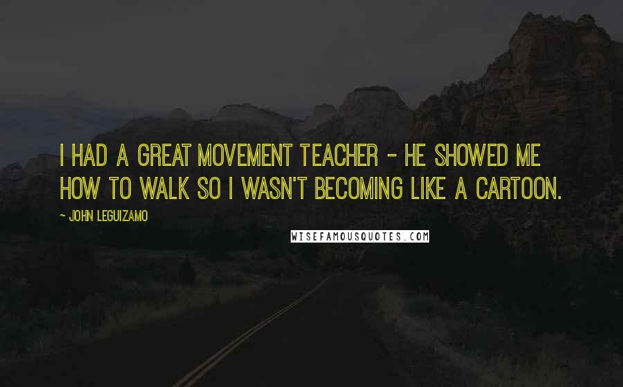 John Leguizamo Quotes: I had a great movement teacher - he showed me how to walk so I wasn't becoming like a cartoon.