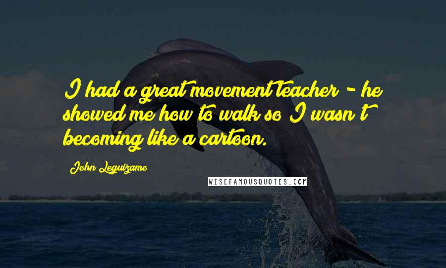 John Leguizamo Quotes: I had a great movement teacher - he showed me how to walk so I wasn't becoming like a cartoon.