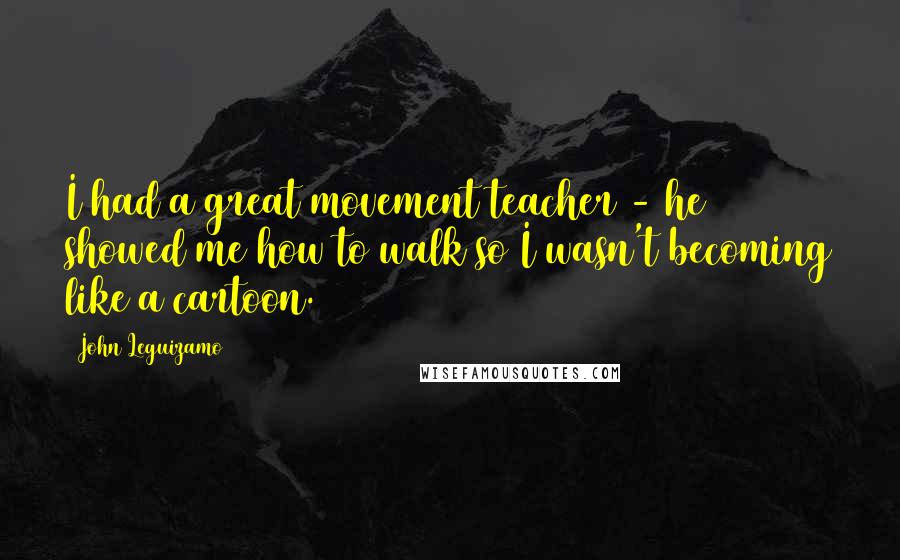 John Leguizamo Quotes: I had a great movement teacher - he showed me how to walk so I wasn't becoming like a cartoon.