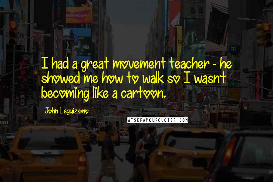 John Leguizamo Quotes: I had a great movement teacher - he showed me how to walk so I wasn't becoming like a cartoon.
