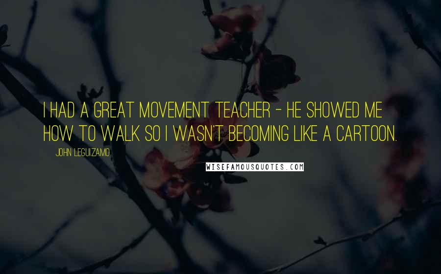 John Leguizamo Quotes: I had a great movement teacher - he showed me how to walk so I wasn't becoming like a cartoon.