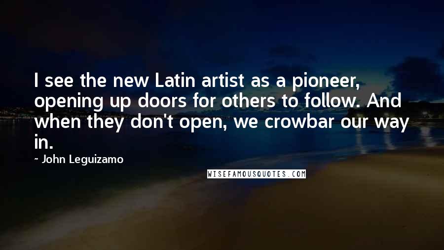 John Leguizamo Quotes: I see the new Latin artist as a pioneer, opening up doors for others to follow. And when they don't open, we crowbar our way in.