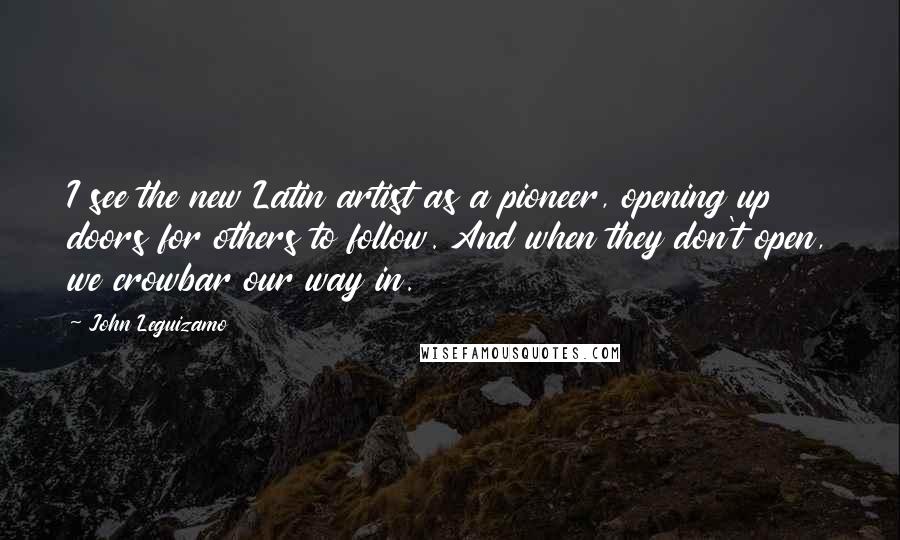 John Leguizamo Quotes: I see the new Latin artist as a pioneer, opening up doors for others to follow. And when they don't open, we crowbar our way in.