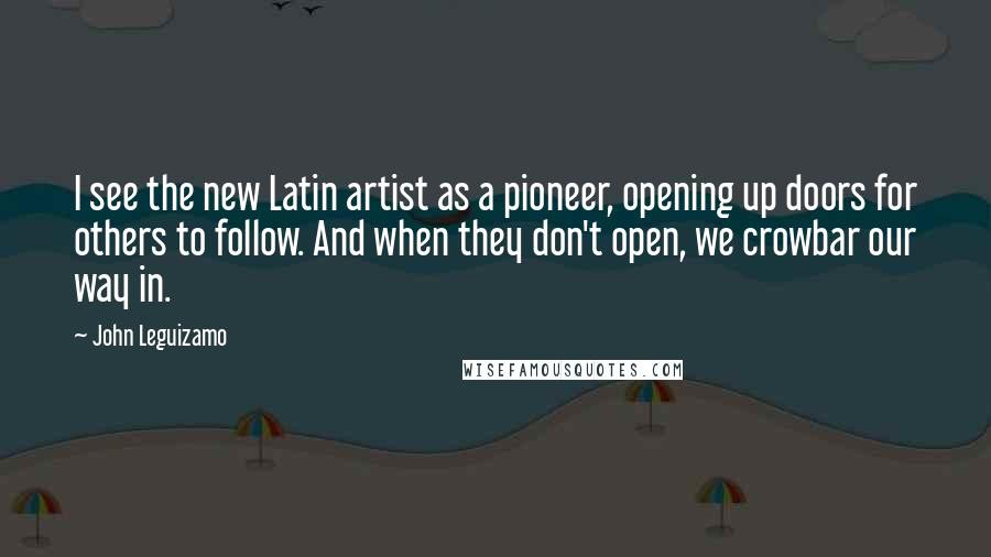 John Leguizamo Quotes: I see the new Latin artist as a pioneer, opening up doors for others to follow. And when they don't open, we crowbar our way in.