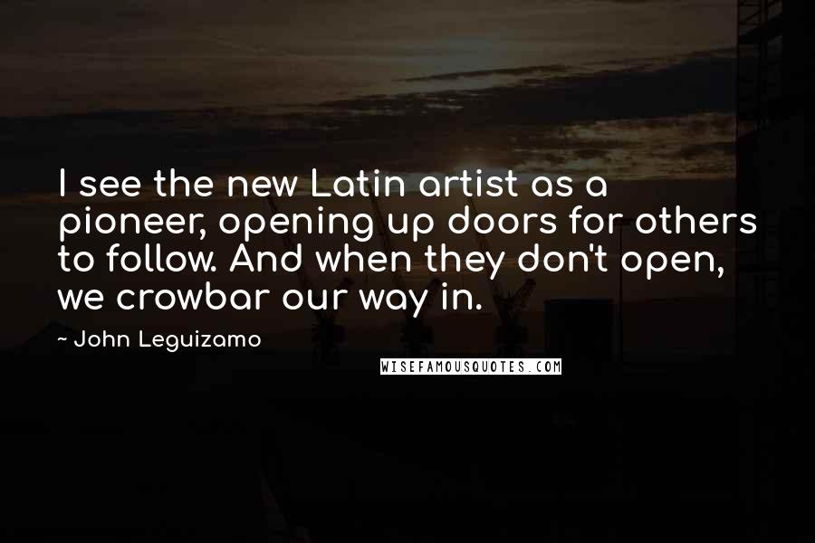 John Leguizamo Quotes: I see the new Latin artist as a pioneer, opening up doors for others to follow. And when they don't open, we crowbar our way in.