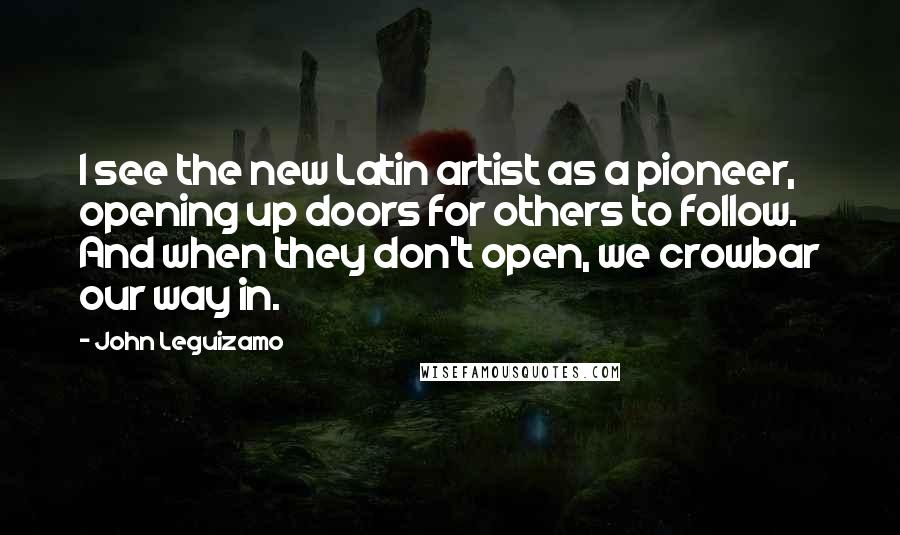 John Leguizamo Quotes: I see the new Latin artist as a pioneer, opening up doors for others to follow. And when they don't open, we crowbar our way in.