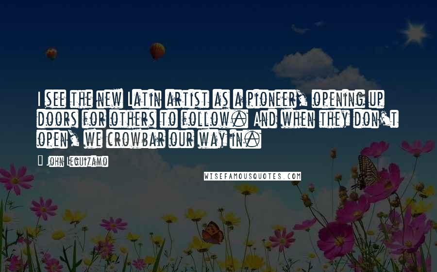 John Leguizamo Quotes: I see the new Latin artist as a pioneer, opening up doors for others to follow. And when they don't open, we crowbar our way in.