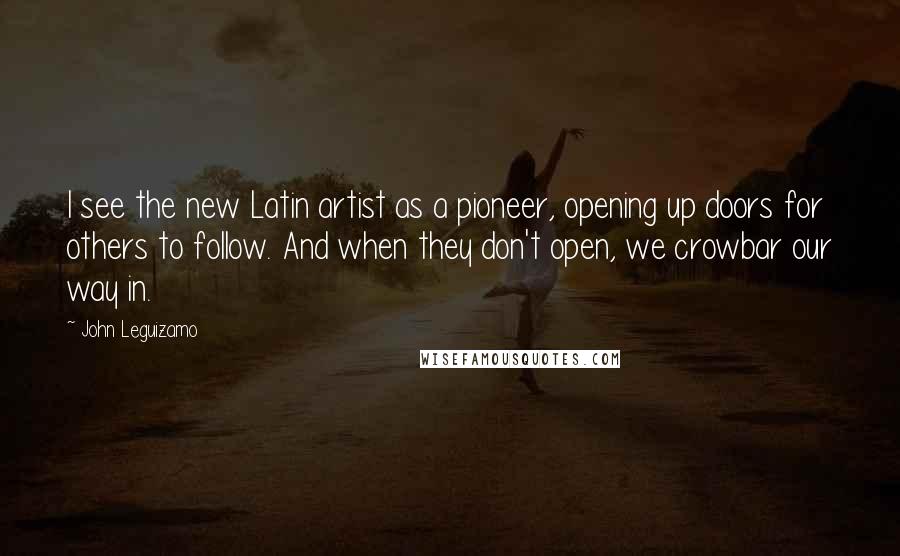 John Leguizamo Quotes: I see the new Latin artist as a pioneer, opening up doors for others to follow. And when they don't open, we crowbar our way in.