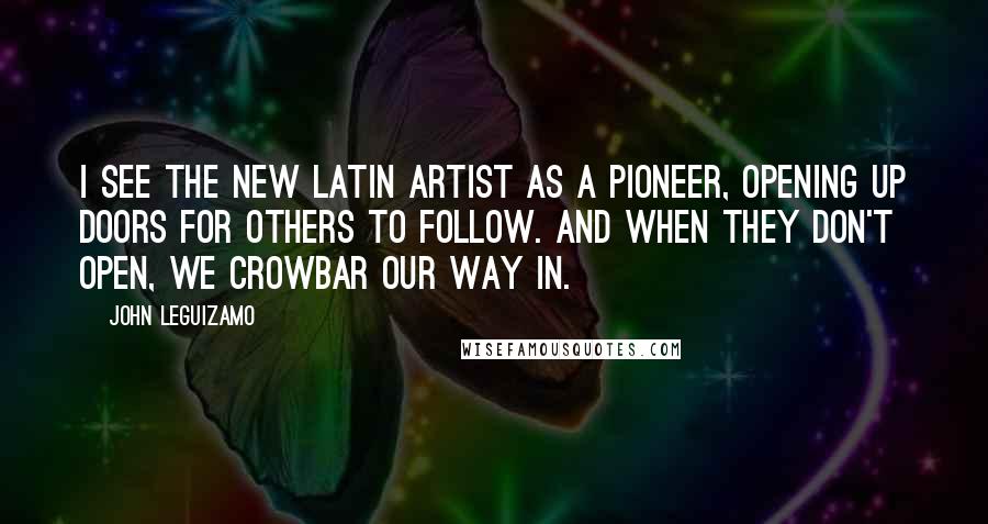 John Leguizamo Quotes: I see the new Latin artist as a pioneer, opening up doors for others to follow. And when they don't open, we crowbar our way in.