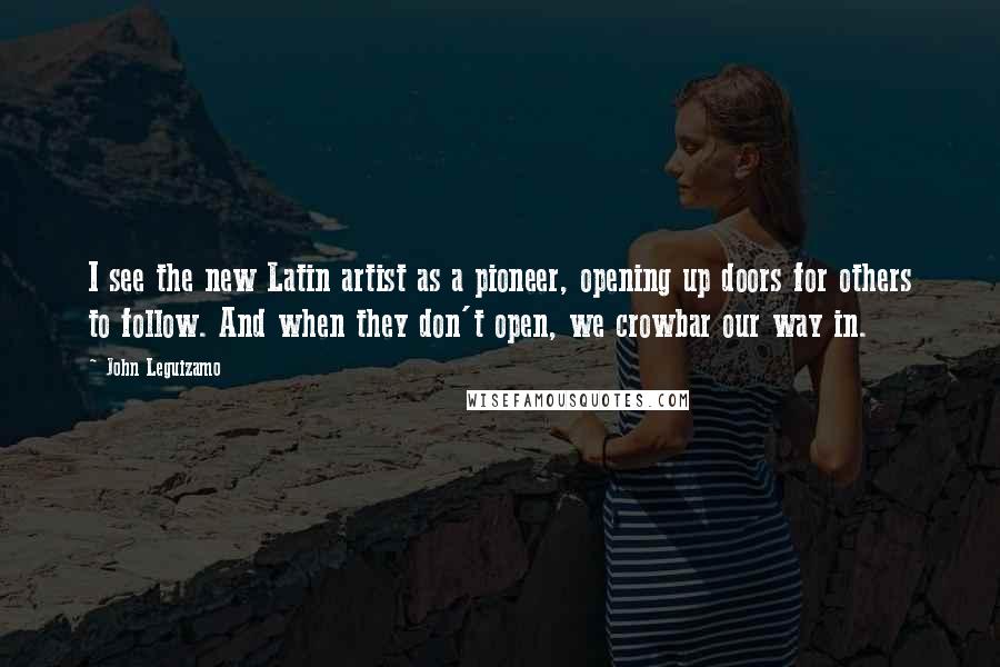 John Leguizamo Quotes: I see the new Latin artist as a pioneer, opening up doors for others to follow. And when they don't open, we crowbar our way in.