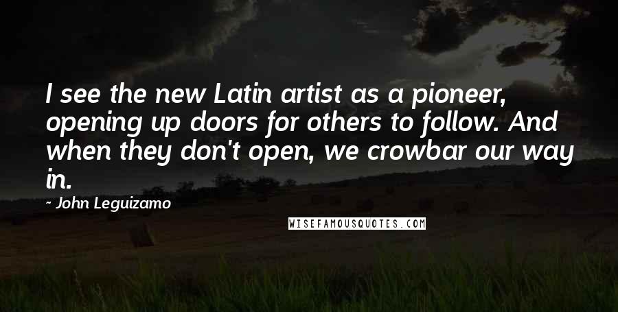 John Leguizamo Quotes: I see the new Latin artist as a pioneer, opening up doors for others to follow. And when they don't open, we crowbar our way in.