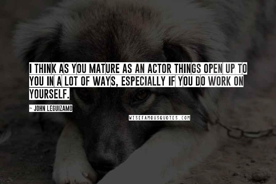 John Leguizamo Quotes: I think as you mature as an actor things open up to you in a lot of ways, especially if you do work on yourself.