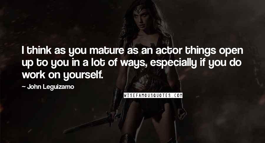 John Leguizamo Quotes: I think as you mature as an actor things open up to you in a lot of ways, especially if you do work on yourself.