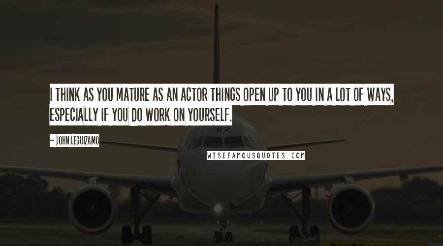 John Leguizamo Quotes: I think as you mature as an actor things open up to you in a lot of ways, especially if you do work on yourself.