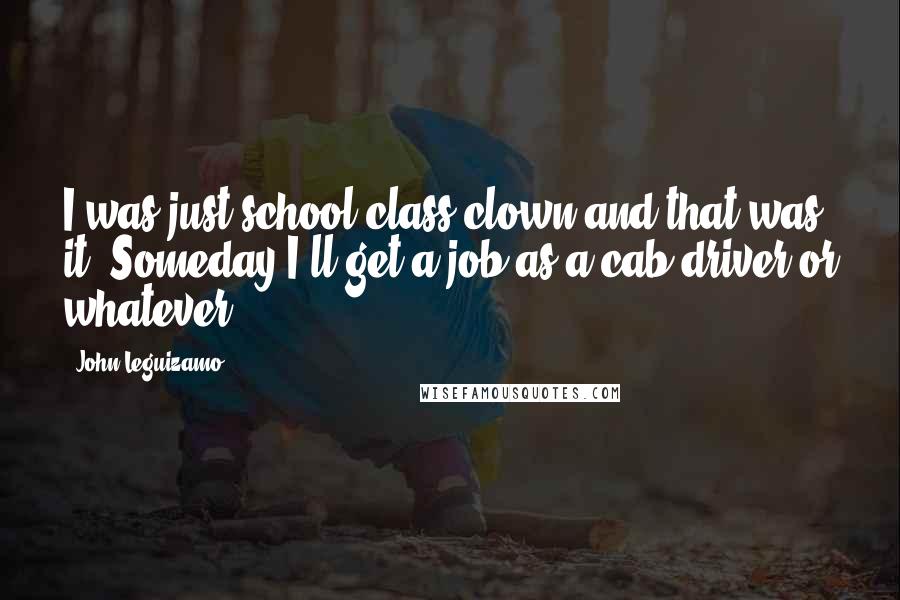 John Leguizamo Quotes: I was just school class clown and that was it. Someday I'll get a job as a cab driver or whatever.