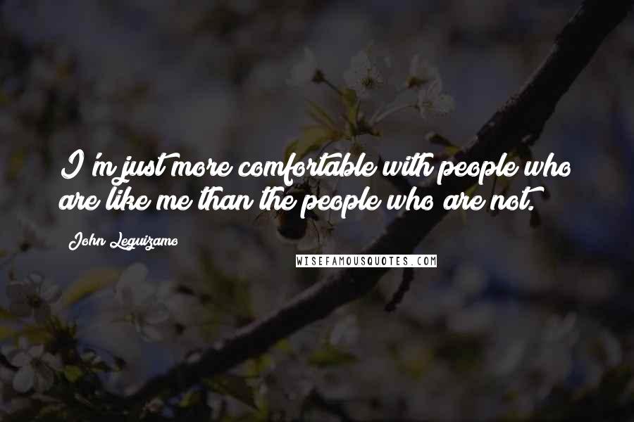 John Leguizamo Quotes: I'm just more comfortable with people who are like me than the people who are not.