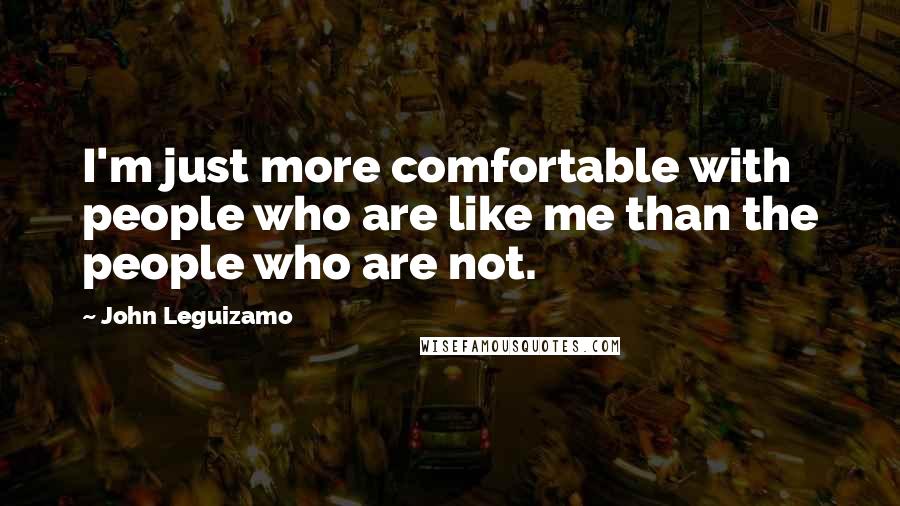 John Leguizamo Quotes: I'm just more comfortable with people who are like me than the people who are not.