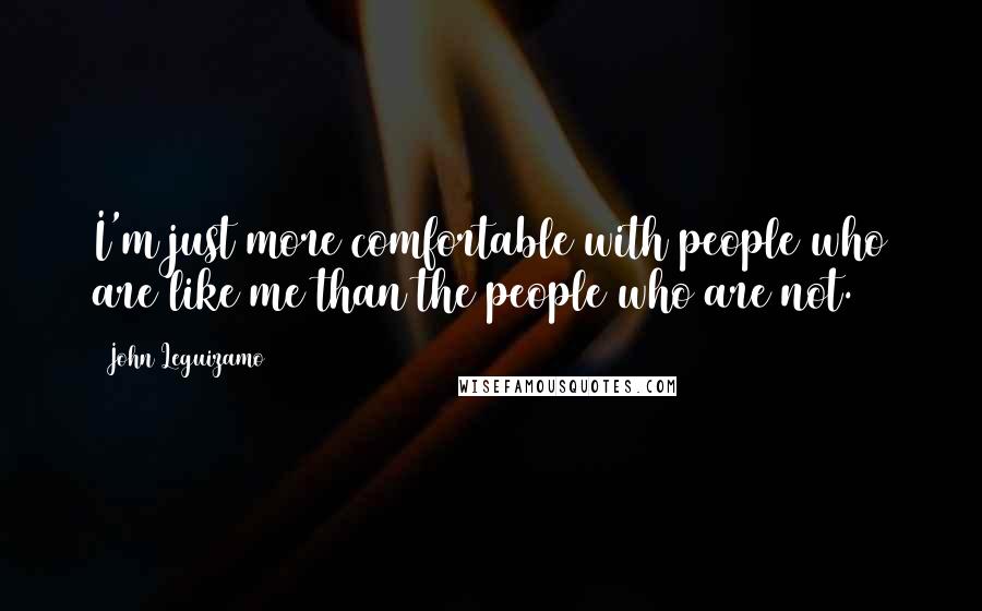 John Leguizamo Quotes: I'm just more comfortable with people who are like me than the people who are not.