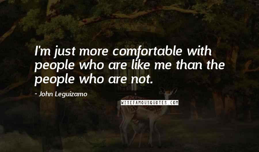 John Leguizamo Quotes: I'm just more comfortable with people who are like me than the people who are not.