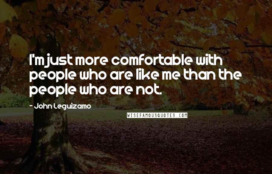 John Leguizamo Quotes: I'm just more comfortable with people who are like me than the people who are not.