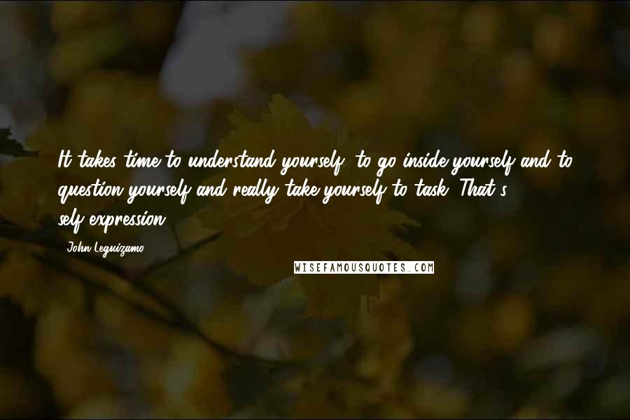 John Leguizamo Quotes: It takes time to understand yourself, to go inside yourself and to question yourself and really take yourself to task. That's self-expression.