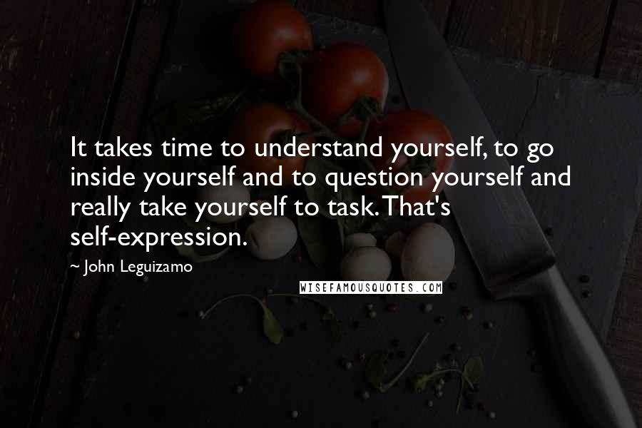 John Leguizamo Quotes: It takes time to understand yourself, to go inside yourself and to question yourself and really take yourself to task. That's self-expression.