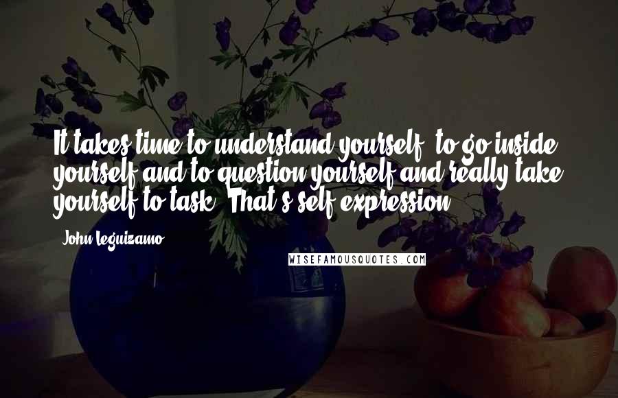 John Leguizamo Quotes: It takes time to understand yourself, to go inside yourself and to question yourself and really take yourself to task. That's self-expression.