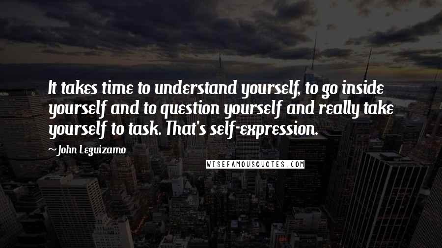 John Leguizamo Quotes: It takes time to understand yourself, to go inside yourself and to question yourself and really take yourself to task. That's self-expression.