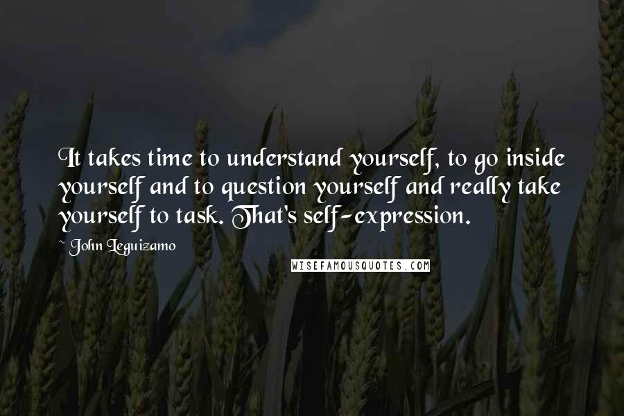 John Leguizamo Quotes: It takes time to understand yourself, to go inside yourself and to question yourself and really take yourself to task. That's self-expression.