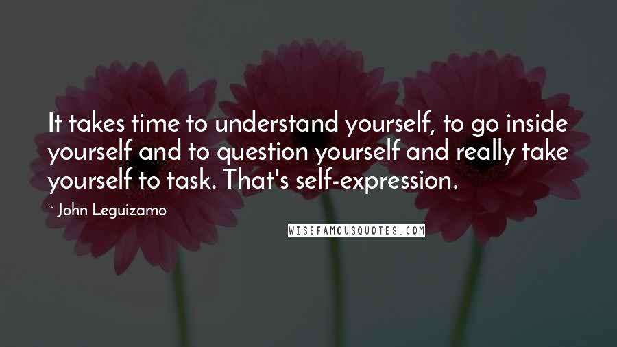 John Leguizamo Quotes: It takes time to understand yourself, to go inside yourself and to question yourself and really take yourself to task. That's self-expression.