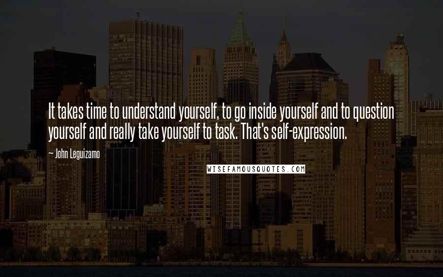 John Leguizamo Quotes: It takes time to understand yourself, to go inside yourself and to question yourself and really take yourself to task. That's self-expression.