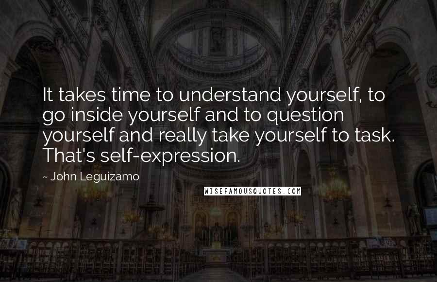John Leguizamo Quotes: It takes time to understand yourself, to go inside yourself and to question yourself and really take yourself to task. That's self-expression.