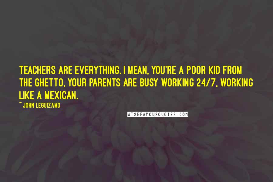 John Leguizamo Quotes: Teachers are everything. I mean, you're a poor kid from the ghetto, your parents are busy working 24/7, working like a Mexican.