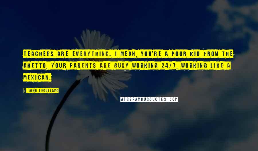 John Leguizamo Quotes: Teachers are everything. I mean, you're a poor kid from the ghetto, your parents are busy working 24/7, working like a Mexican.