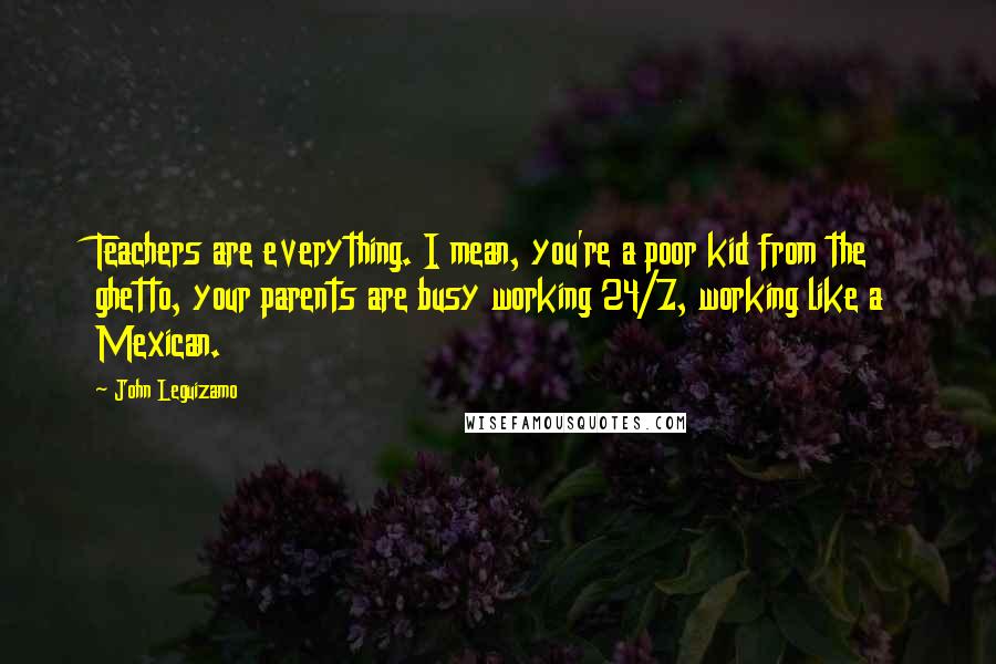 John Leguizamo Quotes: Teachers are everything. I mean, you're a poor kid from the ghetto, your parents are busy working 24/7, working like a Mexican.