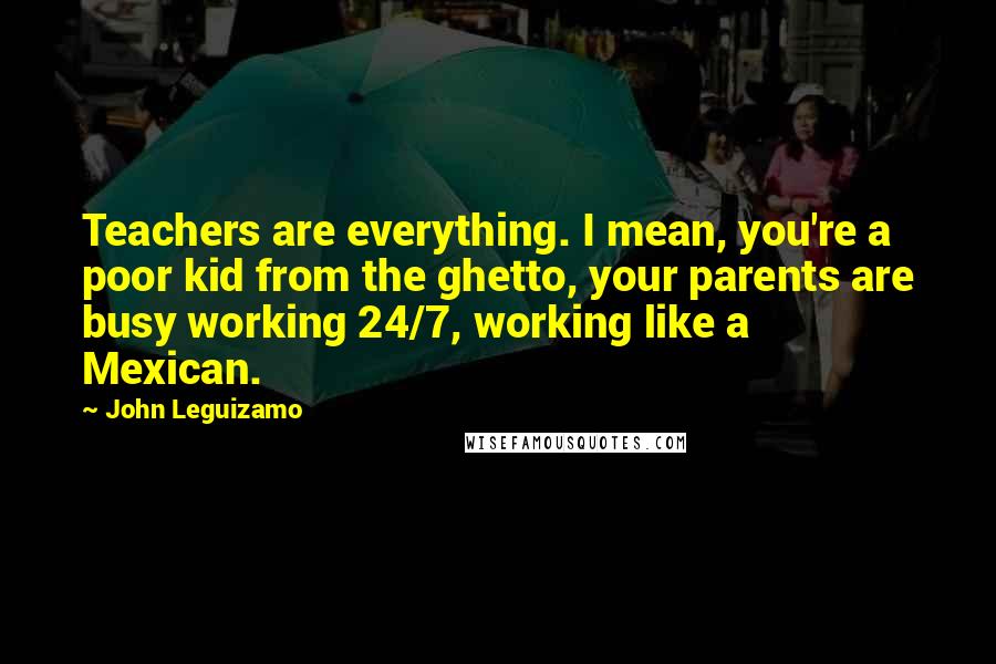 John Leguizamo Quotes: Teachers are everything. I mean, you're a poor kid from the ghetto, your parents are busy working 24/7, working like a Mexican.