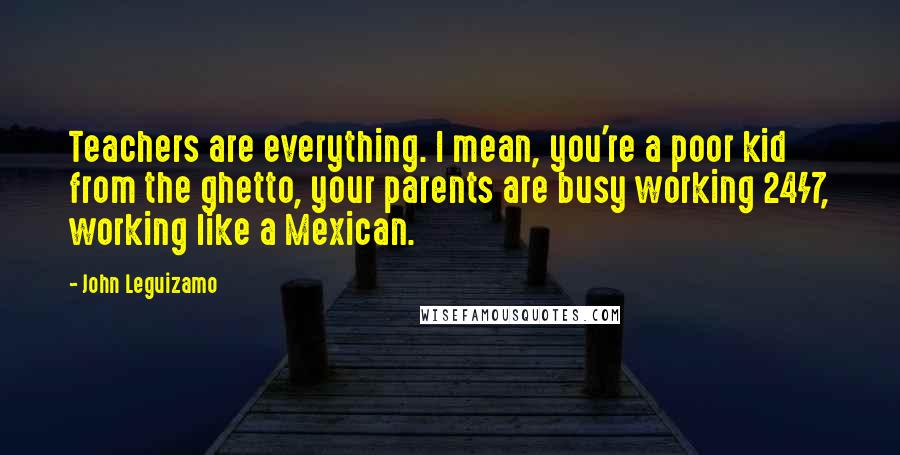 John Leguizamo Quotes: Teachers are everything. I mean, you're a poor kid from the ghetto, your parents are busy working 24/7, working like a Mexican.