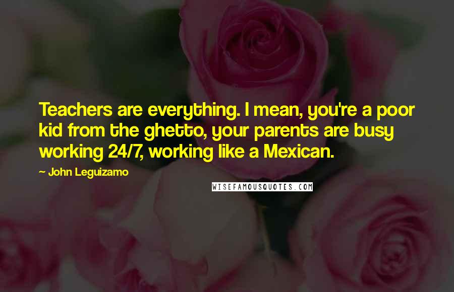 John Leguizamo Quotes: Teachers are everything. I mean, you're a poor kid from the ghetto, your parents are busy working 24/7, working like a Mexican.