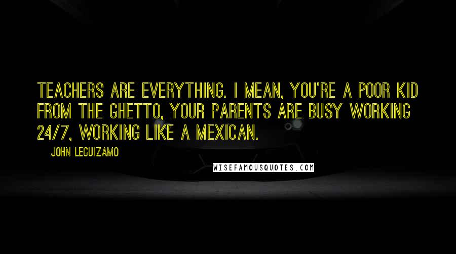 John Leguizamo Quotes: Teachers are everything. I mean, you're a poor kid from the ghetto, your parents are busy working 24/7, working like a Mexican.