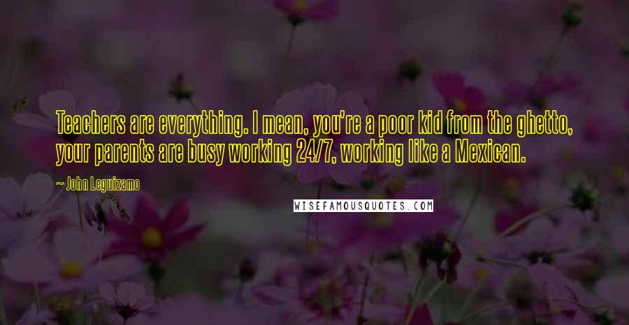 John Leguizamo Quotes: Teachers are everything. I mean, you're a poor kid from the ghetto, your parents are busy working 24/7, working like a Mexican.