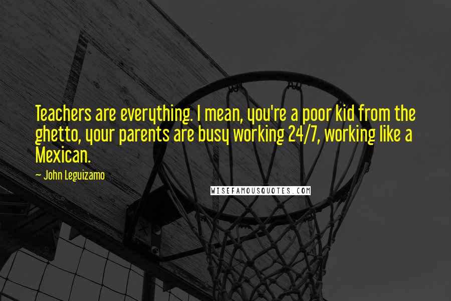 John Leguizamo Quotes: Teachers are everything. I mean, you're a poor kid from the ghetto, your parents are busy working 24/7, working like a Mexican.