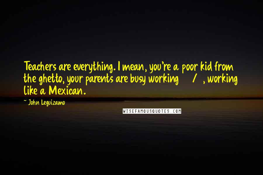 John Leguizamo Quotes: Teachers are everything. I mean, you're a poor kid from the ghetto, your parents are busy working 24/7, working like a Mexican.