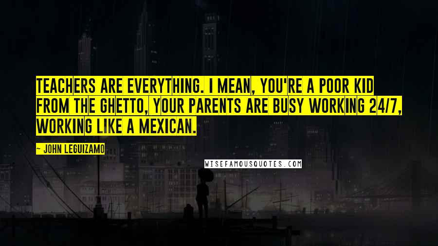 John Leguizamo Quotes: Teachers are everything. I mean, you're a poor kid from the ghetto, your parents are busy working 24/7, working like a Mexican.