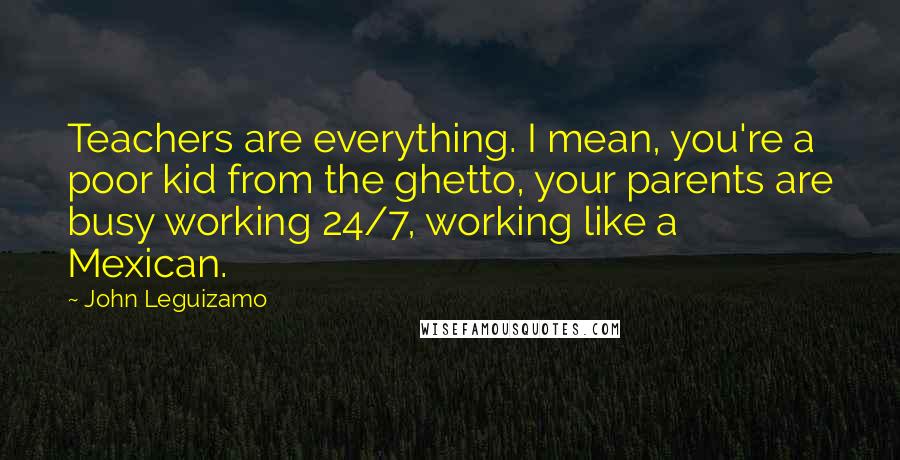 John Leguizamo Quotes: Teachers are everything. I mean, you're a poor kid from the ghetto, your parents are busy working 24/7, working like a Mexican.