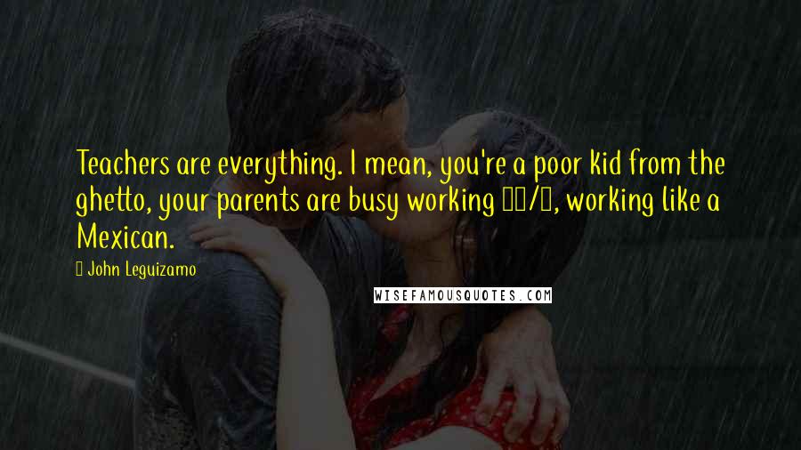 John Leguizamo Quotes: Teachers are everything. I mean, you're a poor kid from the ghetto, your parents are busy working 24/7, working like a Mexican.