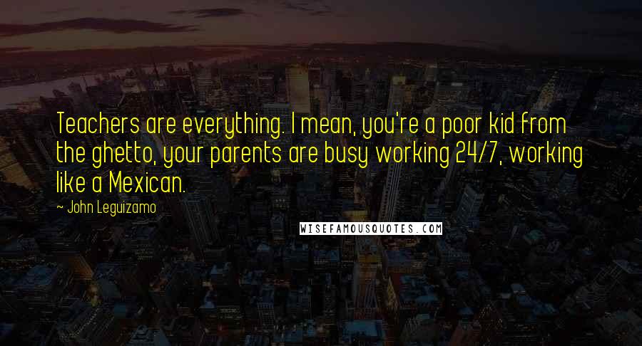 John Leguizamo Quotes: Teachers are everything. I mean, you're a poor kid from the ghetto, your parents are busy working 24/7, working like a Mexican.